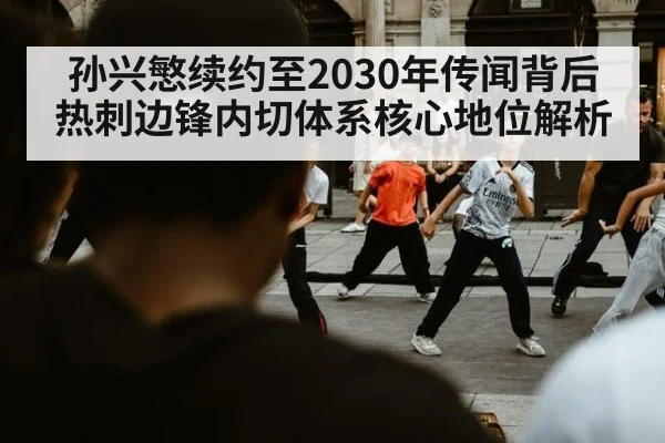孙兴慜续约至2030年传闻背后 热刺边锋内切体系核心地位解析